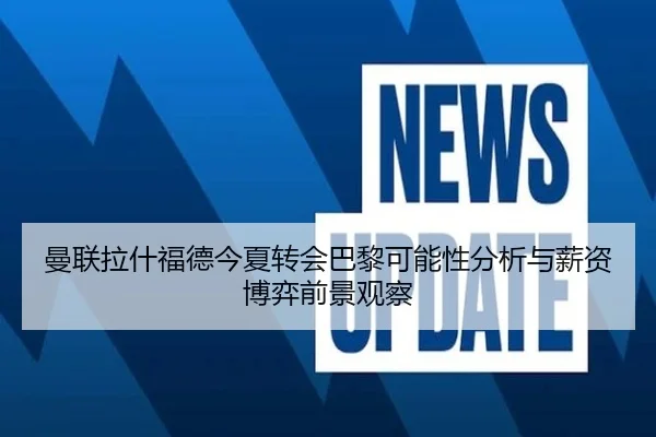 曼联拉什福德今夏转会巴黎可能性分析与薪资博弈前景观察